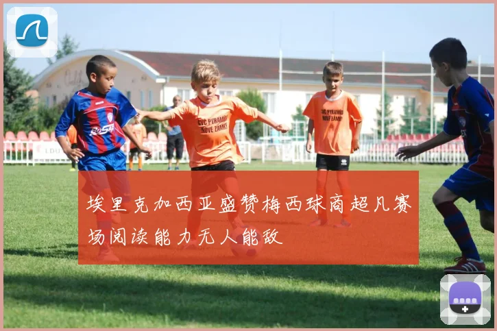 埃里克加西亚盛赞梅西球商超凡赛场阅读能力无人能敌