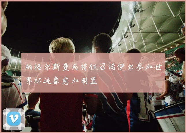 纳格尔斯曼或将征召诺伊尔参加世界杯迹象愈加明显