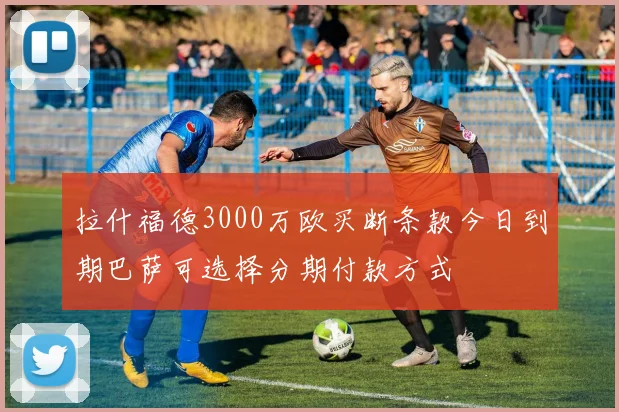 拉什福德3000万欧买断条款今日到期巴萨可选择分期付款方式