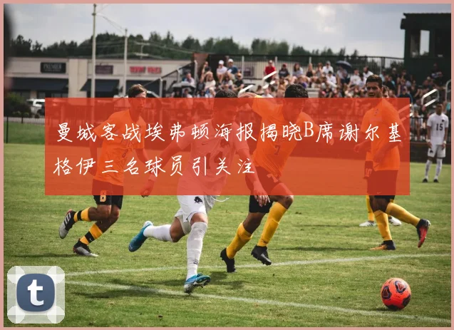 曼城客战埃弗顿海报揭晓B席谢尔基格伊三名球员引关注