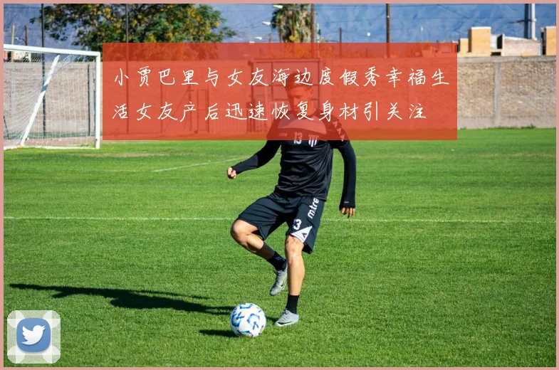 小贾巴里与女友海边度假秀幸福生活女友产后迅速恢复身材引关注