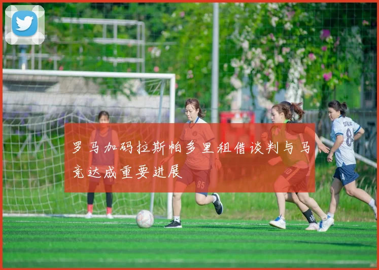 罗马加码拉斯帕多里租借谈判与马竞达成重要进展