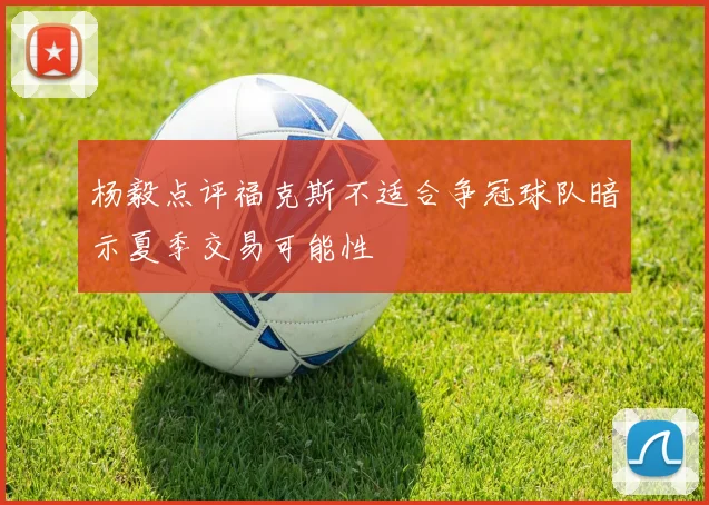杨毅点评福克斯不适合争冠球队暗示夏季交易可能性