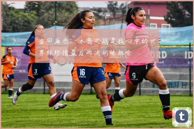 吉田麻也：冰岛之战是我心中的世界杯珍惜最后两次训练机会