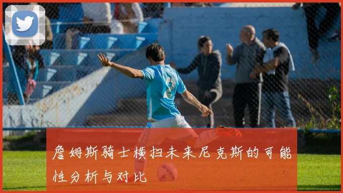 詹姆斯骑士横扫未来尼克斯的可能性分析与对比