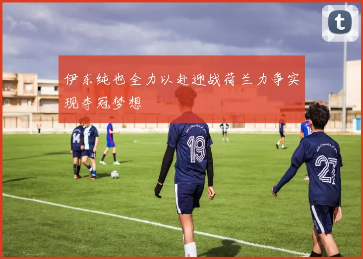 伊东纯也全力以赴迎战荷兰力争实现夺冠梦想