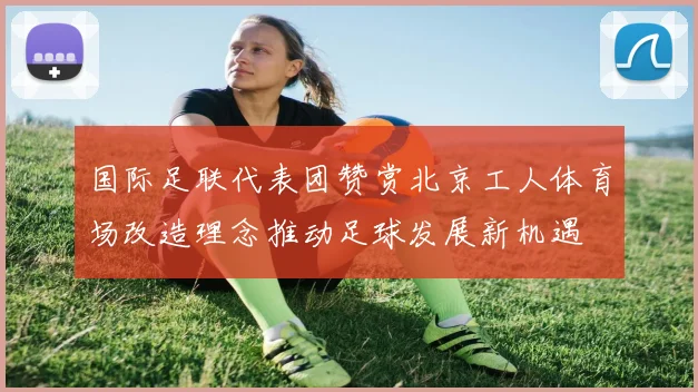 国际足联代表团赞赏北京工人体育场改造理念推动足球发展新机遇