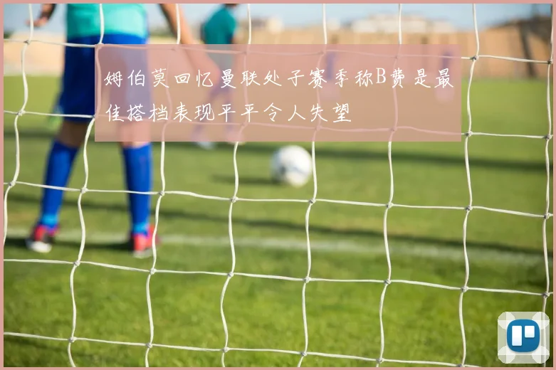 姆伯莫回忆曼联处子赛季称B费是最佳搭档表现平平令人失望