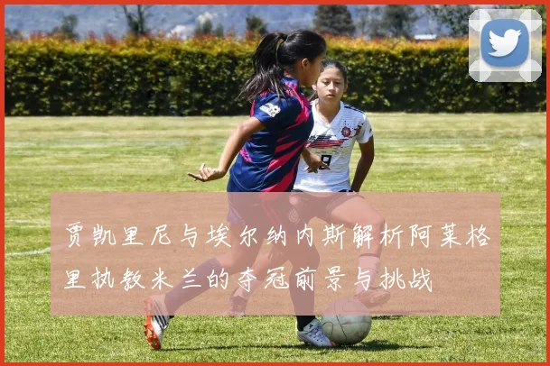 贾凯里尼与埃尔纳内斯解析阿莱格里执教米兰的夺冠前景与挑战