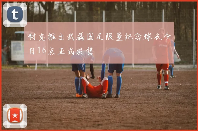 耐克推出武磊国足限量纪念球衣今日16点正式发售