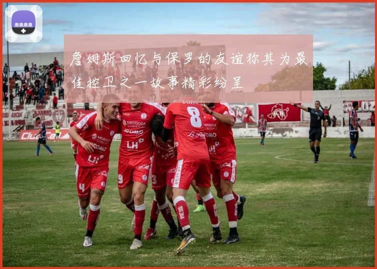 詹姆斯回忆与保罗的友谊称其为最佳控卫之一故事精彩纷呈