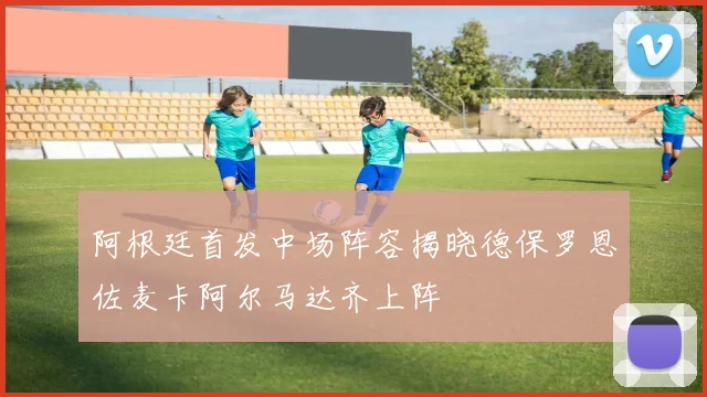 阿根廷首发中场阵容揭晓德保罗恩佐麦卡阿尔马达齐上阵