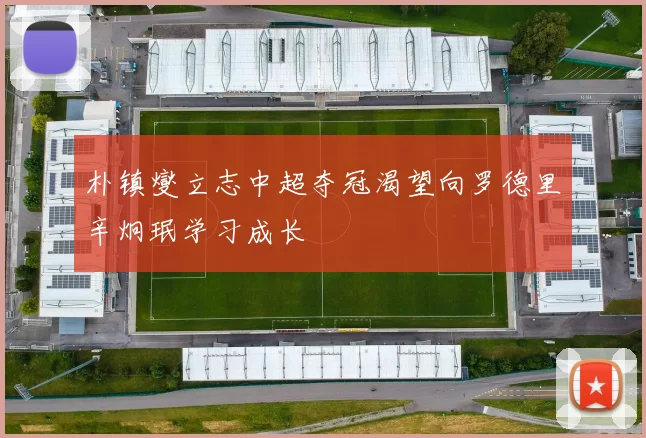 朴镇燮立志中超夺冠渴望向罗德里辛炯珉学习成长