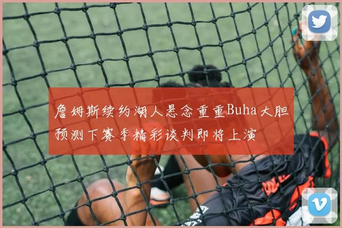 詹姆斯续约湖人悬念重重Buha大胆预测下赛季精彩谈判即将上演