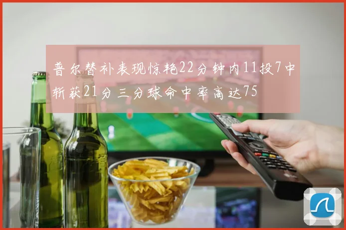 普尔替补表现惊艳22分钟内11投7中斩获21分三分球命中率高达75