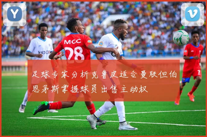 足球专家分析克鲁皮适合曼联但伯恩茅斯掌握球员出售主动权