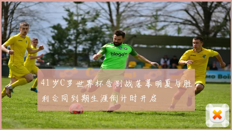 41岁C罗世界杯告别战落幕明夏与胜利合同到期生涯倒计时开启