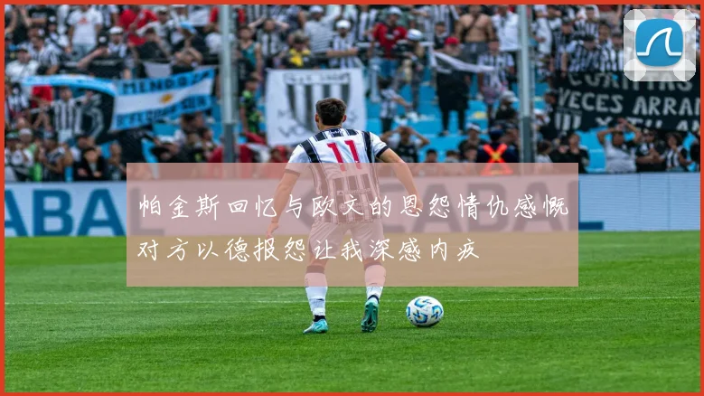 帕金斯回忆与欧文的恩怨情仇感慨对方以德报怨让我深感内疚