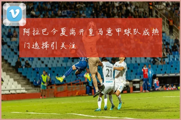 阿拉巴今夏离开皇马意甲球队成热门选择引关注