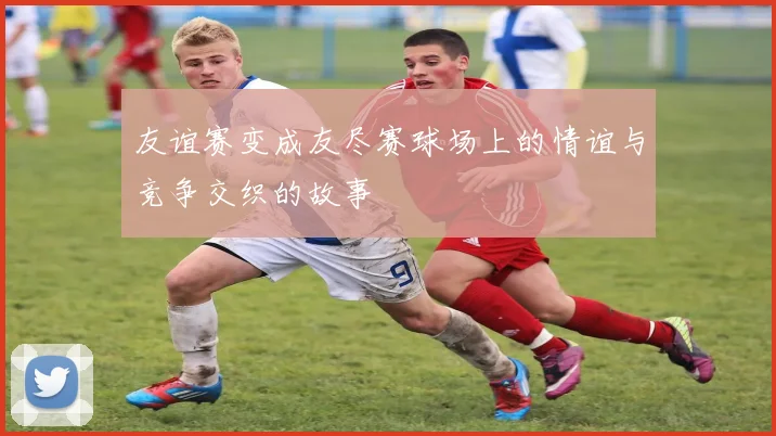 友谊赛变成友尽赛球场上的情谊与竞争交织的故事