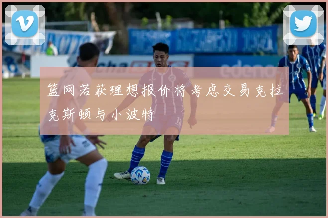 篮网若获理想报价将考虑交易克拉克斯顿与小波特