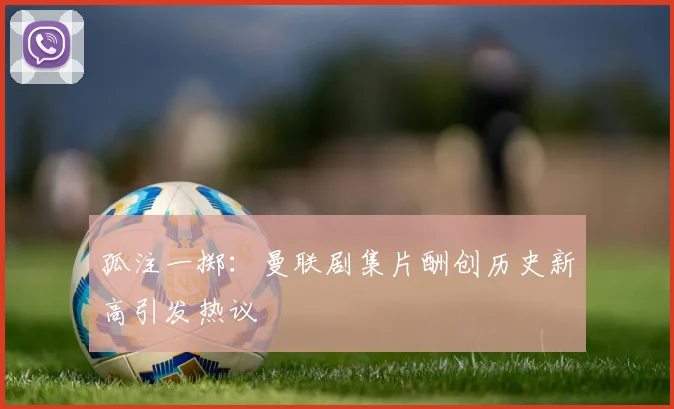 孤注一掷：曼联剧集片酬创历史新高引发热议