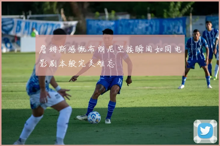詹姆斯感慨布朗尼空接瞬间如同电影剧本般完美难忘