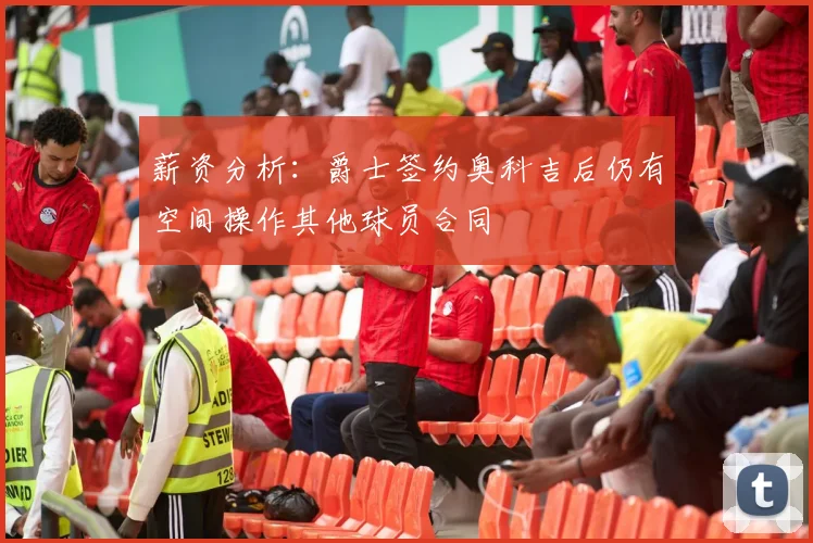 薪资分析：爵士签约奥科吉后仍有空间操作其他球员合同