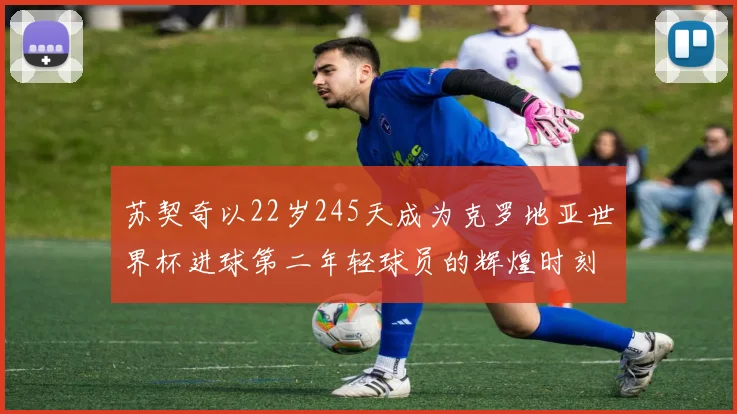 苏契奇以22岁245天成为克罗地亚世界杯进球第二年轻球员的辉煌时刻